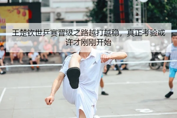 王楚钦世乒赛晋级之路越打越稳，真正考验或许才刚刚开始